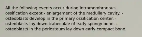 All the following events occur during intramembranous ossification except - enlargement of the medullary cavity. - osteoblasts develop in the primary ossification center. - osteoblasts lay down trabeculae of early spongy bone. - osteoblasts in the periosteum lay down early compact bone.