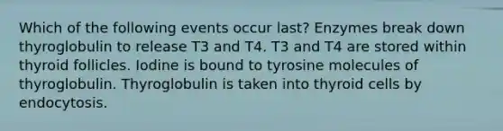 Which of the following events occur last? Enzymes break down thyroglobulin to release T3 and T4. T3 and T4 are stored within thyroid follicles. Iodine is bound to tyrosine molecules of thyroglobulin. Thyroglobulin is taken into thyroid cells by endocytosis.