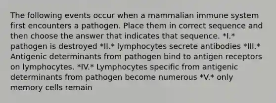 The following events occur when a mammalian immune system first encounters a pathogen. Place them in correct sequence and then choose the answer that indicates that sequence. *I.* pathogen is destroyed *II.* lymphocytes secrete antibodies *III.* Antigenic determinants from pathogen bind to antigen receptors on lymphocytes. *IV.* Lymphocytes specific from antigenic determinants from pathogen become numerous *V.* only memory cells remain