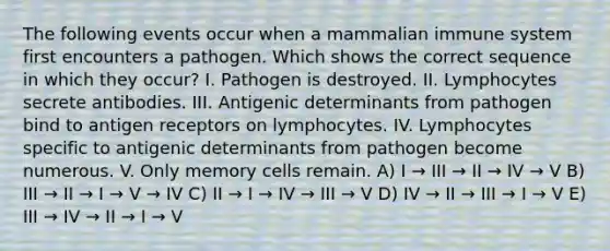 The following events occur when a mammalian immune system first encounters a pathogen. Which shows the correct sequence in which they occur? I. Pathogen is destroyed. II. Lymphocytes secrete antibodies. III. Antigenic determinants from pathogen bind to antigen receptors on lymphocytes. IV. Lymphocytes specific to antigenic determinants from pathogen become numerous. V. Only memory cells remain. A) I → III → II → IV → V B) III → II → I → V → IV C) II → I → IV → III → V D) IV → II → III → I → V E) III → IV → II → I → V