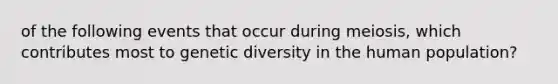 of the following events that occur during meiosis, which contributes most to genetic diversity in the human population?