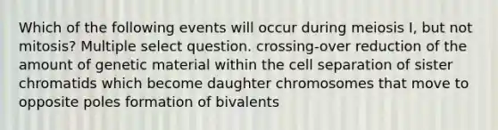 Which of the following events will occur during meiosis I, but not mitosis? Multiple select question. crossing-over reduction of the amount of genetic material within the cell separation of sister chromatids which become daughter chromosomes that move to opposite poles formation of bivalents