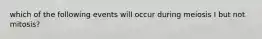 which of the following events will occur during meiosis I but not mitosis?