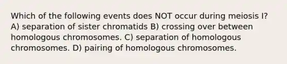 Which of the following events does NOT occur during meiosis I? A) separation of sister chromatids B) crossing over between homologous chromosomes. C) separation of homologous chromosomes. D) pairing of homologous chromosomes.