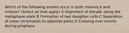 Which of the following events occur in both meiosis II and mitosis? (Select all that apply) A Alignment of tetrads along the metaphase plate B Formation of two daughter cells C Separation of sister chromatids to opposite poles D Crossing over events during prophase