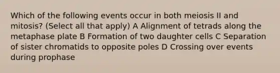 Which of the following events occur in both meiosis II and mitosis? (Select all that apply) A Alignment of tetrads along the metaphase plate B Formation of two daughter cells C Separation of sister chromatids to opposite poles D Crossing over events during prophase