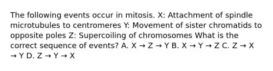 The following events occur in mitosis. X: Attachment of spindle microtubules to centromeres Y: Movement of sister chromatids to opposite poles Z: Supercoiling of chromosomes What is the correct sequence of events? A. X → Z → Y B. X → Y → Z C. Z → X → Y D. Z → Y → X