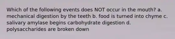 Which of the following events does NOT occur in the mouth? a. mechanical digestion by the teeth b. food is turned into chyme c. salivary amylase begins carbohydrate digestion d. polysaccharides are broken down