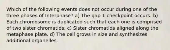 Which of the following events does not occur during one of the three phases of Interphase? a) The gap 1 checkpoint occurs. b) Each chromosome is duplicated such that each one is comprised of two sister chromatids. c) Sister chromatids aligned along the metaphase plate. d) The cell grows in size and synthesizes additional organelles.