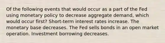 Of the following events that would occur as a part of the Fed using monetary policy to decrease aggregate demand, which would occur first? Short-term interest rates increase. The monetary base decreases. The Fed sells bonds in an open market operation. Investment borrowing decreases.