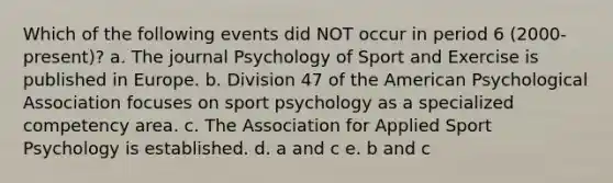 Which of the following events did NOT occur in period 6 (2000-present)? a. The journal Psychology of Sport and Exercise is published in Europe. b. Division 47 of the American Psychological Association focuses on sport psychology as a specialized competency area. c. The Association for Applied Sport Psychology is established. d. a and c e. b and c