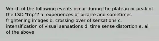 Which of the following events occur during the plateau or peak of the LSD "trip"? a. experiences of bizarre and sometimes frightening images b. crossing-over of sensations c. intensification of visual sensations d. time sense distortion e. all of the above