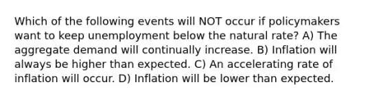 Which of the following events will NOT occur if policymakers want to keep unemployment below the natural rate? A) The aggregate demand will continually increase. B) Inflation will always be higher than expected. C) An accelerating rate of inflation will occur. D) Inflation will be lower than expected.