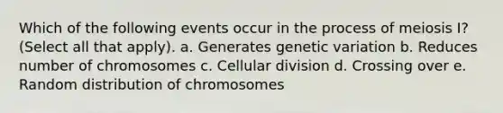 Which of the following events occur in the process of meiosis I? (Select all that apply). a. Generates genetic variation b. Reduces number of chromosomes c. Cellular division d. Crossing over e. Random distribution of chromosomes