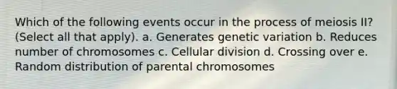 Which of the following events occur in the process of meiosis II? (Select all that apply). a. Generates genetic variation b. Reduces number of chromosomes c. Cellular division d. Crossing over e. Random distribution of parental chromosomes