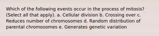 Which of the following events occur in the process of mitosis? (Select all that apply). a. Cellular division b. Crossing over c. Reduces number of chromosomes d. Random distribution of parental chromosomes e. Generates genetic variation