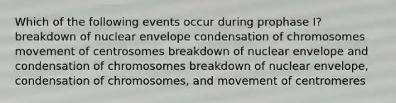 Which of the following events occur during prophase I? breakdown of nuclear envelope condensation of chromosomes movement of centrosomes breakdown of nuclear envelope and condensation of chromosomes breakdown of nuclear envelope, condensation of chromosomes, and movement of centromeres