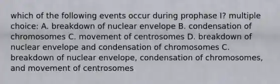 which of the following events occur during prophase I? multiple choice: A. breakdown of nuclear envelope B. condensation of chromosomes C. movement of centrosomes D. breakdown of nuclear envelope and condensation of chromosomes C. breakdown of nuclear envelope, condensation of chromosomes, and movement of centrosomes