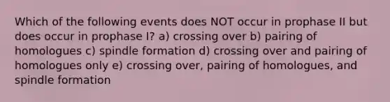 Which of the following events does NOT occur in prophase II but does occur in prophase I? a) crossing over b) pairing of homologues c) spindle formation d) crossing over and pairing of homologues only e) crossing over, pairing of homologues, and spindle formation