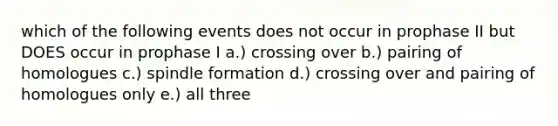 which of the following events does not occur in prophase II but DOES occur in prophase I a.) crossing over b.) pairing of homologues c.) spindle formation d.) crossing over and pairing of homologues only e.) all three