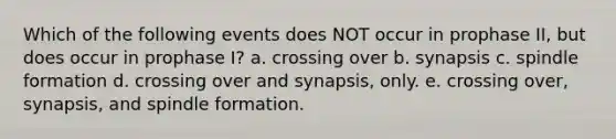 Which of the following events does NOT occur in prophase II, but does occur in prophase I? a. crossing over b. synapsis c. spindle formation d. crossing over and synapsis, only. e. crossing over, synapsis, and spindle formation.