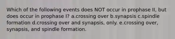 Which of the following events does NOT occur in prophase II, but does occur in prophase I? a.crossing over b.synapsis c.spindle formation d.crossing over and synapsis, only. e.crossing over, synapsis, and spindle formation.