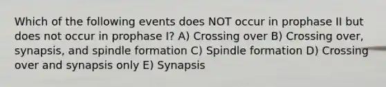 Which of the following events does NOT occur in prophase II but does not occur in prophase I? A) Crossing over B) Crossing over, synapsis, and spindle formation C) Spindle formation D) Crossing over and synapsis only E) Synapsis