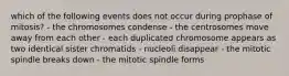 which of the following events does not occur during prophase of mitosis? - the chromosomes condense - the centrosomes move away from each other - each duplicated chromosome appears as two identical sister chromatids - nucleoli disappear - the mitotic spindle breaks down - the mitotic spindle forms