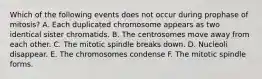 Which of the following events does not occur during prophase of mitosis? A. Each duplicated chromosome appears as two identical sister chromatids. B. The centrosomes move away from each other. C. The mitotic spindle breaks down. D. Nucleoli disappear. E. The chromosomes condense F. The mitotic spindle forms.