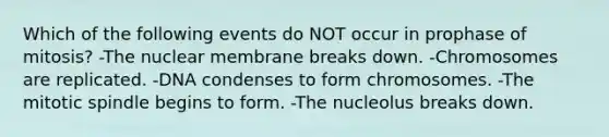 Which of the following events do NOT occur in prophase of mitosis? -The nuclear membrane breaks down. -Chromosomes are replicated. -DNA condenses to form chromosomes. -The mitotic spindle begins to form. -The nucleolus breaks down.