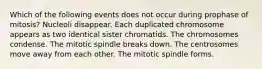 Which of the following events does not occur during prophase of mitosis? Nucleoli disappear. Each duplicated chromosome appears as two identical sister chromatids. The chromosomes condense. The mitotic spindle breaks down. The centrosomes move away from each other. The mitotic spindle forms.