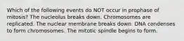 Which of the following events do NOT occur in prophase of mitosis? The nucleolus breaks down. Chromosomes are replicated. The nuclear membrane breaks down. DNA condenses to form chromosomes. The mitotic spindle begins to form.