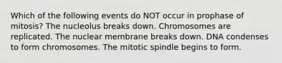 Which of the following events do NOT occur in prophase of mitosis? The nucleolus breaks down. Chromosomes are replicated. The nuclear membrane breaks down. DNA condenses to form chromosomes. The mitotic spindle begins to form.