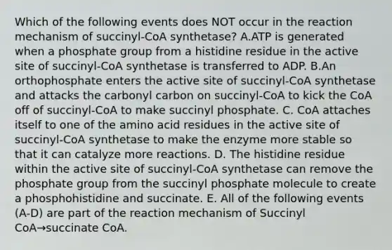 Which of the following events does NOT occur in the reaction mechanism of succinyl-CoA synthetase? A.ATP is generated when a phosphate group from a histidine residue in the active site of succinyl-CoA synthetase is transferred to ADP. B.An orthophosphate enters the active site of succinyl-CoA synthetase and attacks the carbonyl carbon on succinyl-CoA to kick the CoA off of succinyl-CoA to make succinyl phosphate. C. CoA attaches itself to one of the amino acid residues in the active site of succinyl-CoA synthetase to make the enzyme more stable so that it can catalyze more reactions. D. The histidine residue within the active site of succinyl-CoA synthetase can remove the phosphate group from the succinyl phosphate molecule to create a phosphohistidine and succinate. E. All of the following events (A-D) are part of the reaction mechanism of Succinyl CoA→succinate CoA.