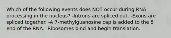 Which of the following events does NOT occur during RNA processing in the nucleus? -Introns are spliced out. -Exons are spliced together. -A 7-methylguanosine cap is added to the 5′ end of the RNA. -Ribosomes bind and begin translation.