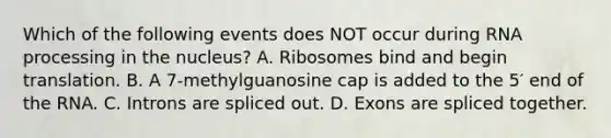 Which of the following events does NOT occur during RNA processing in the nucleus? A. Ribosomes bind and begin translation. B. A 7-methylguanosine cap is added to the 5′ end of the RNA. C. Introns are spliced out. D. Exons are spliced together.