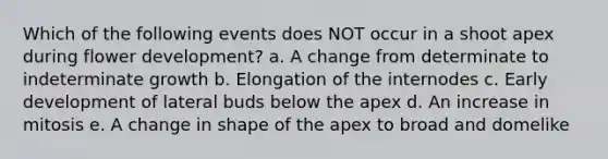 Which of the following events does NOT occur in a shoot apex during flower development? a. A change from determinate to indeterminate growth b. Elongation of the internodes c. Early development of lateral buds below the apex d. An increase in mitosis e. A change in shape of the apex to broad and domelike