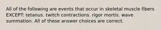 All of the following are events that occur in skeletal muscle fibers EXCEPT: tetanus. twitch contractions. rigor mortis. wave summation. All of these answer choices are correct.