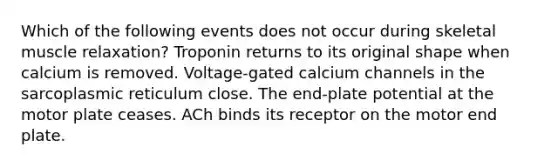 Which of the following events does not occur during skeletal muscle relaxation? Troponin returns to its original shape when calcium is removed. Voltage-gated calcium channels in the sarcoplasmic reticulum close. The end-plate potential at the motor plate ceases. ACh binds its receptor on the motor end plate.