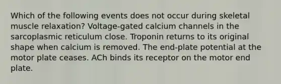 Which of the following events does not occur during <a href='https://www.questionai.com/knowledge/klixZejDS2-skeletal-muscle' class='anchor-knowledge'>skeletal muscle</a> relaxation? Voltage-gated calcium channels in the sarcoplasmic reticulum close. Troponin returns to its original shape when calcium is removed. The end-plate potential at the motor plate ceases. ACh binds its receptor on the motor end plate.