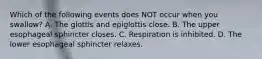 Which of the following events does NOT occur when you swallow? A. The glottis and epiglottis close. B. The upper esophageal sphincter closes. C. Respiration is inhibited. D. The lower esophageal sphincter relaxes.