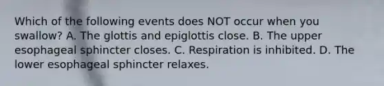 Which of the following events does NOT occur when you swallow? A. The glottis and epiglottis close. B. The upper esophageal sphincter closes. C. Respiration is inhibited. D. The lower esophageal sphincter relaxes.