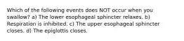 Which of the following events does NOT occur when you swallow? a) The lower esophageal sphincter relaxes. b) Respiration is inhibited. c) The upper esophageal sphincter closes. d) The epiglottis closes.