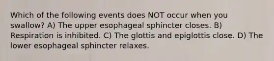 Which of the following events does NOT occur when you swallow? A) The upper esophageal sphincter closes. B) Respiration is inhibited. C) The glottis and epiglottis close. D) The lower esophageal sphincter relaxes.