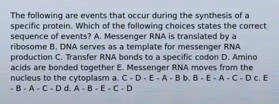 The following are events that occur during the synthesis of a specific protein. Which of the following choices states the correct sequence of events? A. Messenger RNA is translated by a ribosome B. DNA serves as a template for messenger RNA production C. Transfer RNA bonds to a specific codon D. Amino acids are bonded together E. Messenger RNA moves from the nucleus to the cytoplasm a. C - D - E - A - B b. B - E - A - C - D c. E - B - A - C - D d. A - B - E - C - D