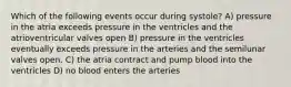 Which of the following events occur during systole? A) pressure in the atria exceeds pressure in the ventricles and the atrioventricular valves open B) pressure in the ventricles eventually exceeds pressure in the arteries and the semilunar valves open. C) the atria contract and pump blood into the ventricles D) no blood enters the arteries