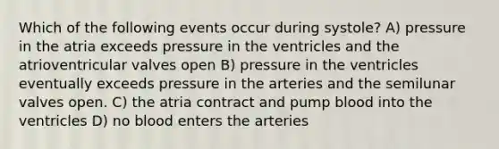 Which of the following events occur during systole? A) pressure in the atria exceeds pressure in the ventricles and the atrioventricular valves open B) pressure in the ventricles eventually exceeds pressure in the arteries and the semilunar valves open. C) the atria contract and pump blood into the ventricles D) no blood enters the arteries