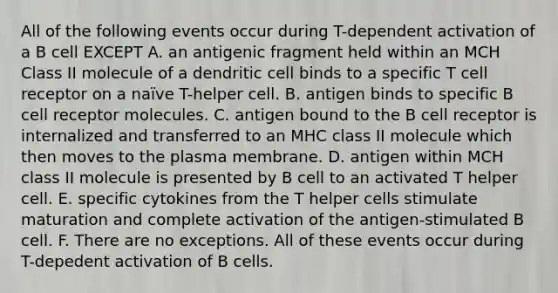 All of the following events occur during T-dependent activation of a B cell EXCEPT A. an antigenic fragment held within an MCH Class II molecule of a dendritic cell binds to a specific T cell receptor on a naïve T-helper cell. B. antigen binds to specific B cell receptor molecules. C. antigen bound to the B cell receptor is internalized and transferred to an MHC class II molecule which then moves to the plasma membrane. D. antigen within MCH class II molecule is presented by B cell to an activated T helper cell. E. specific cytokines from the T helper cells stimulate maturation and complete activation of the antigen-stimulated B cell. F. There are no exceptions. All of these events occur during T-depedent activation of B cells.