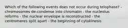 Which of the following events does not occur during telophase? - chromosomes de-condense into chromatin - the nucleolus reforms - the nuclear envelope is reconstructed - the centromeres split apart - the beginning of cytokinesis