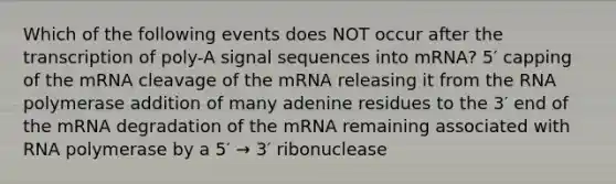 Which of the following events does NOT occur after the transcription of poly-A signal sequences into mRNA? 5′ capping of the mRNA cleavage of the mRNA releasing it from the RNA polymerase addition of many adenine residues to the 3′ end of the mRNA degradation of the mRNA remaining associated with RNA polymerase by a 5′ → 3′ ribonuclease